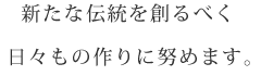 新たな伝統を創るべく 日々もの作りに努めます。